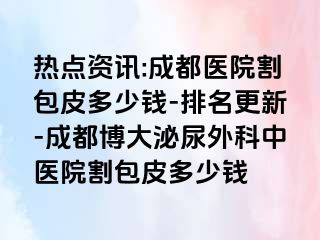 热点资讯:成都医院割包皮多少钱-排名更新-成都博大泌尿外科中医院割包皮多少钱
