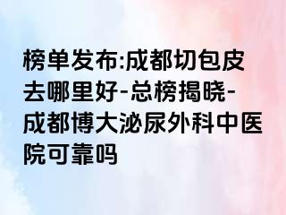 榜单发布:成都切包皮去哪里好-总榜揭晓-成都博大泌尿外科中医院可靠吗