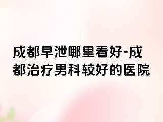 成都早泄哪里看好-成都治疗男科较好的医院