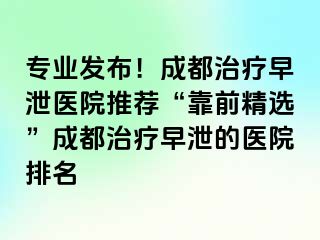 专业发布！成都治疗早泄医院推荐“靠前精选”成都治疗早泄的医院排名