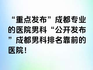“重点发布”成都专业的医院男科“公开发布”成都男科排名靠前的医院！