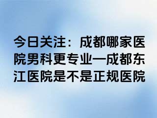 今日关注：成都哪家医院男科更专业—成都东江医院是不是正规医院