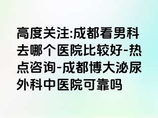 高度关注:成都看男科去哪个医院比较好-热点咨询-成都博大泌尿外科中医院可靠吗