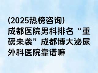 (2025热榜咨询)成都医院男科排名“重磅来袭”成都博大泌尿外科医院靠谱嘛