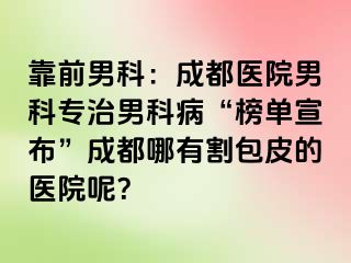 靠前男科：成都医院男科专治男科病“榜单宣布”成都哪有割包皮的医院呢？