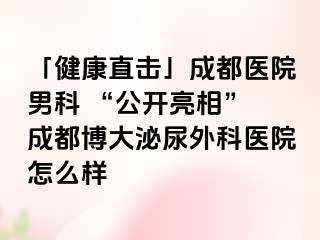 「健康直击」成都医院男科 “公开亮相” 成都博大泌尿外科医院怎么样