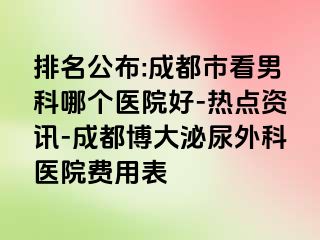排名公布:成都市看男科哪个医院好-热点资讯-成都博大泌尿外科医院费用表