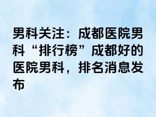 男科关注：成都医院男科“排行榜”成都好的医院男科，排名消息发布