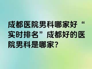成都医院男科哪家好“实时排名”成都好的医院男科是哪家？