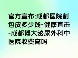 官方宣布:成都医院割包皮多少钱-健康直击-成都博大泌尿外科中医院收费高吗