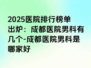 2025医院排行榜单出炉：成都医院男科有几个-成都医院男科是哪家好