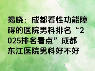 揭晓：成都看性功能障碍的医院男科排名“2025排名看点”成都东江医院男科好不好