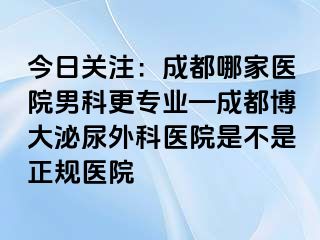 今日关注：成都哪家医院男科更专业—成都博大泌尿外科医院是不是正规医院
