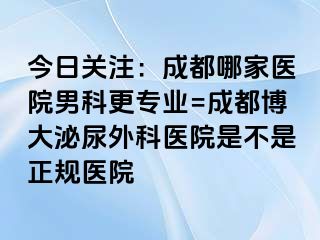 今日关注：成都哪家医院男科更专业=成都博大泌尿外科医院是不是正规医院