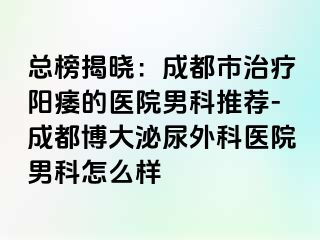 总榜揭晓：成都市治疗阳痿的医院男科推荐-成都博大泌尿外科医院男科怎么样