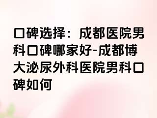 口碑选择：成都医院男科口碑哪家好-成都博大泌尿外科医院男科口碑如何