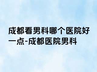 成都看男科哪个医院好一点-成都医院男科