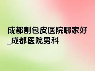 成都割包皮医院哪家好_成都医院男科