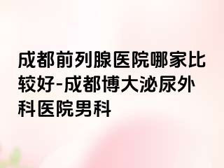 成都前列腺医院哪家比较好-成都博大泌尿外科医院男科