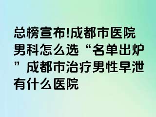 总榜宣布!成都市医院男科怎么选“名单出炉”成都市治疗男性早泄有什么医院