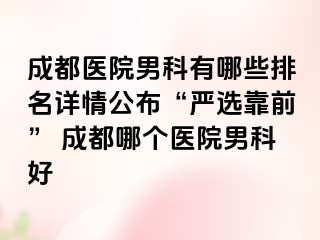 成都医院男科有哪些排名详情公布“严选靠前” 成都哪个医院男科好