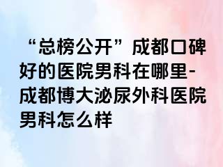 “总榜公开”成都口碑好的医院男科在哪里-成都博大泌尿外科医院男科怎么样