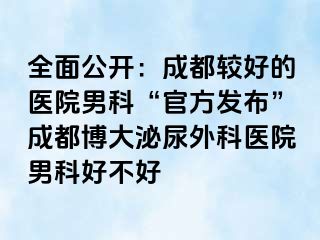 全面公开：成都较好的医院男科“官方发布”成都博大泌尿外科医院男科好不好