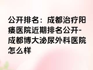 公开排名：成都治疗阳痿医院近期排名公开-成都博大泌尿外科医院怎么样