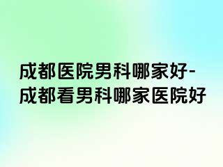 成都医院男科哪家好-成都看男科哪家医院好