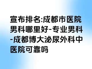 宣布排名:成都市医院男科哪里好-专业男科-成都博大泌尿外科中医院可靠吗