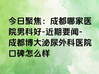 今日聚焦：成都哪家医院男科好-近期要闻-成都博大泌尿外科医院口碑怎么样