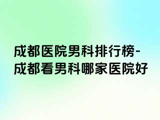 成都医院男科排行榜-成都看男科哪家医院好