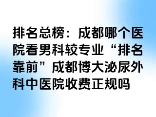 排名总榜：成都哪个医院看男科较专业“排名靠前”成都博大泌尿外科中医院收费正规吗