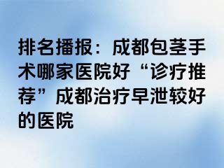排名播报：成都包茎手术哪家医院好“诊疗推荐”成都治疗早泄较好的医院