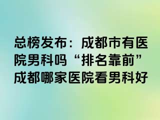 总榜发布：成都市有医院男科吗“排名靠前”成都哪家医院看男科好