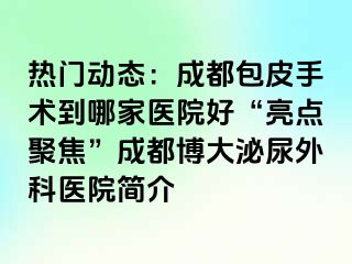 热门动态：成都包皮手术到哪家医院好“亮点聚焦”成都博大泌尿外科医院简介
