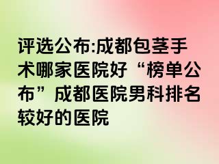 评选公布:成都包茎手术哪家医院好“榜单公布”成都医院男科排名较好的医院