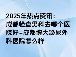 2025年热点资讯：成都检查男科去哪个医院好=成都博大泌尿外科医院怎么样