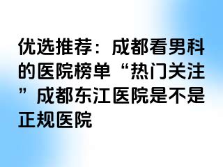 优选推荐：成都看男科的医院榜单“热门关注”成都东江医院是不是正规医院
